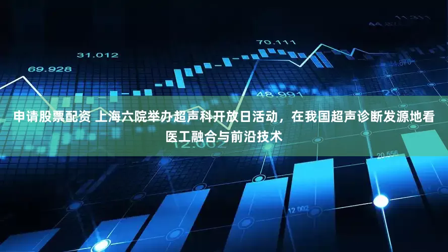 申请股票配资 上海六院举办超声科开放日活动，在我国超声诊断发源地看医工融合与前沿技术