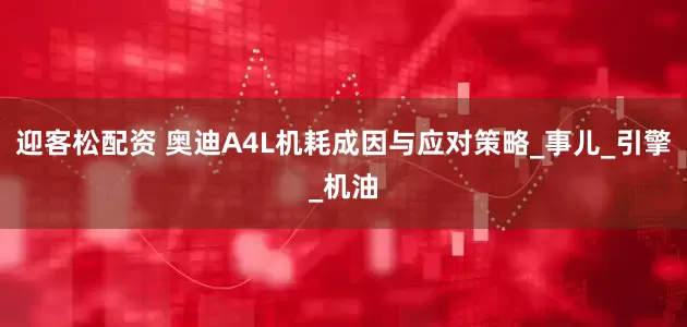 迎客松配资 奥迪A4L机耗成因与应对策略_事儿_引擎_机油