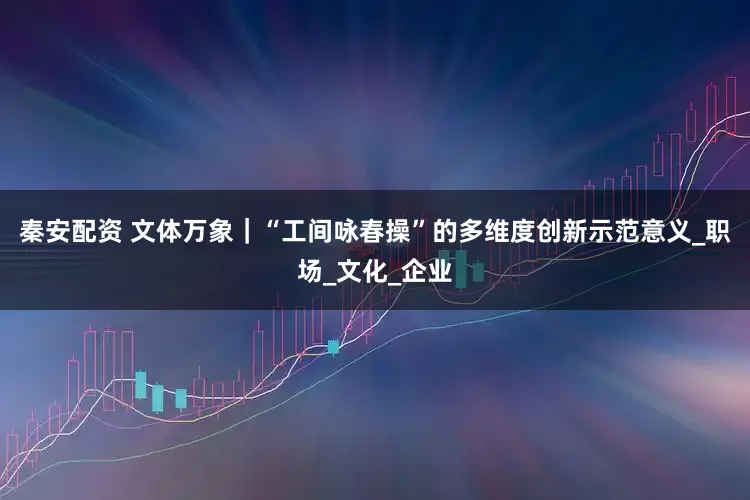 秦安配资 文体万象｜“工间咏春操”的多维度创新示范意义_职场_文化_企业