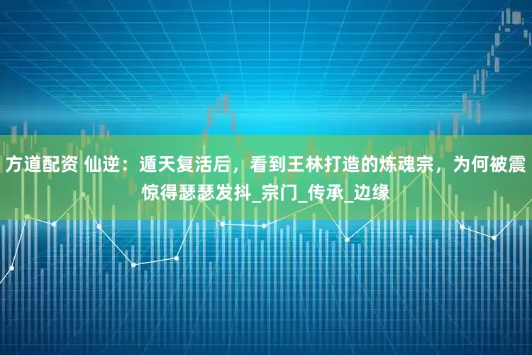 方道配资 仙逆：遁天复活后，看到王林打造的炼魂宗，为何被震惊得瑟瑟发抖_宗门_传承_边缘