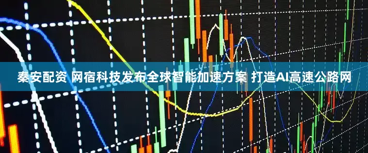 秦安配资 网宿科技发布全球智能加速方案 打造AI高速公路网