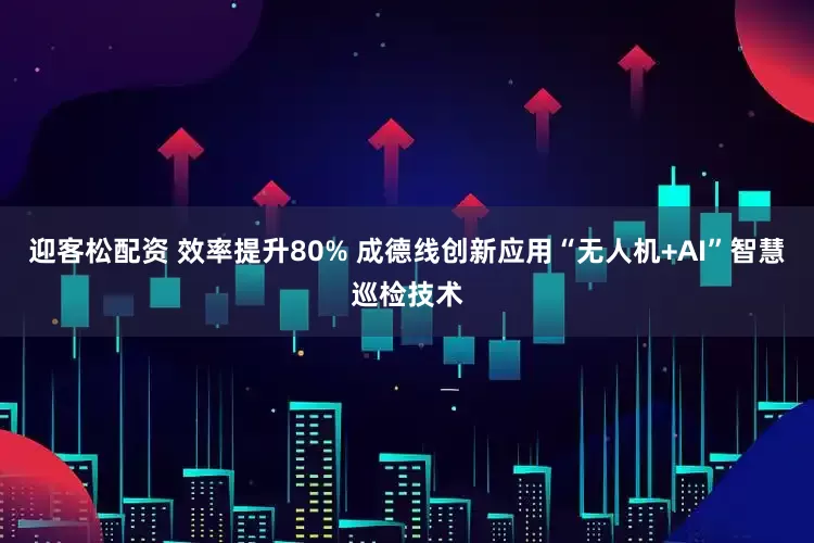 迎客松配资 效率提升80% 成德线创新应用“无人机+AI”智慧巡检技术